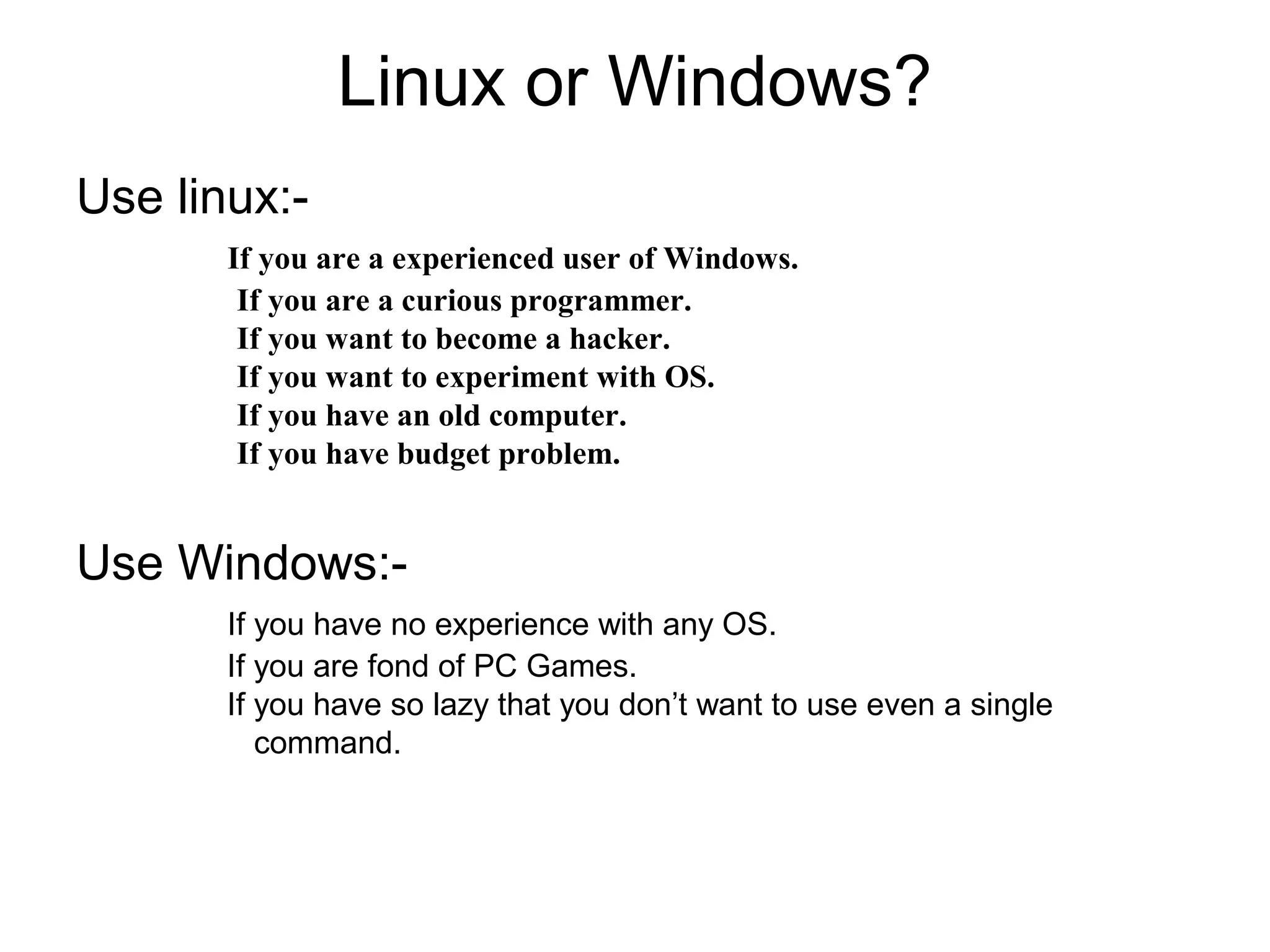 Linux or Windows?
Use linux:-
If you are a experienced user of Windows.
If you are a curious programmer.
If you want to become a hacker.
If you want to experiment with OS.
If you have an old computer.
If you have budget problem.
Use Windows:-
If you have no experience with any OS.
If you are fond of PC Games.
If you have so lazy that you don’t want to use even a single
command.
 