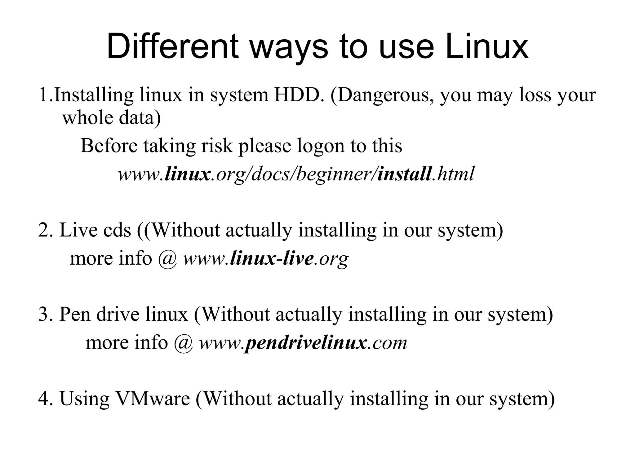 Different ways to use Linux
1.Installing linux in system HDD. (Dangerous, you may loss your
whole data)
Before taking risk please logon to this
www.linux.org/docs/beginner/install.html
2. Live cds ((Without actually installing in our system)
more info @ www.linux-live.org
3. Pen drive linux (Without actually installing in our system)
more info @ www.pendrivelinux.com
4. Using VMware (Without actually installing in our system)
 