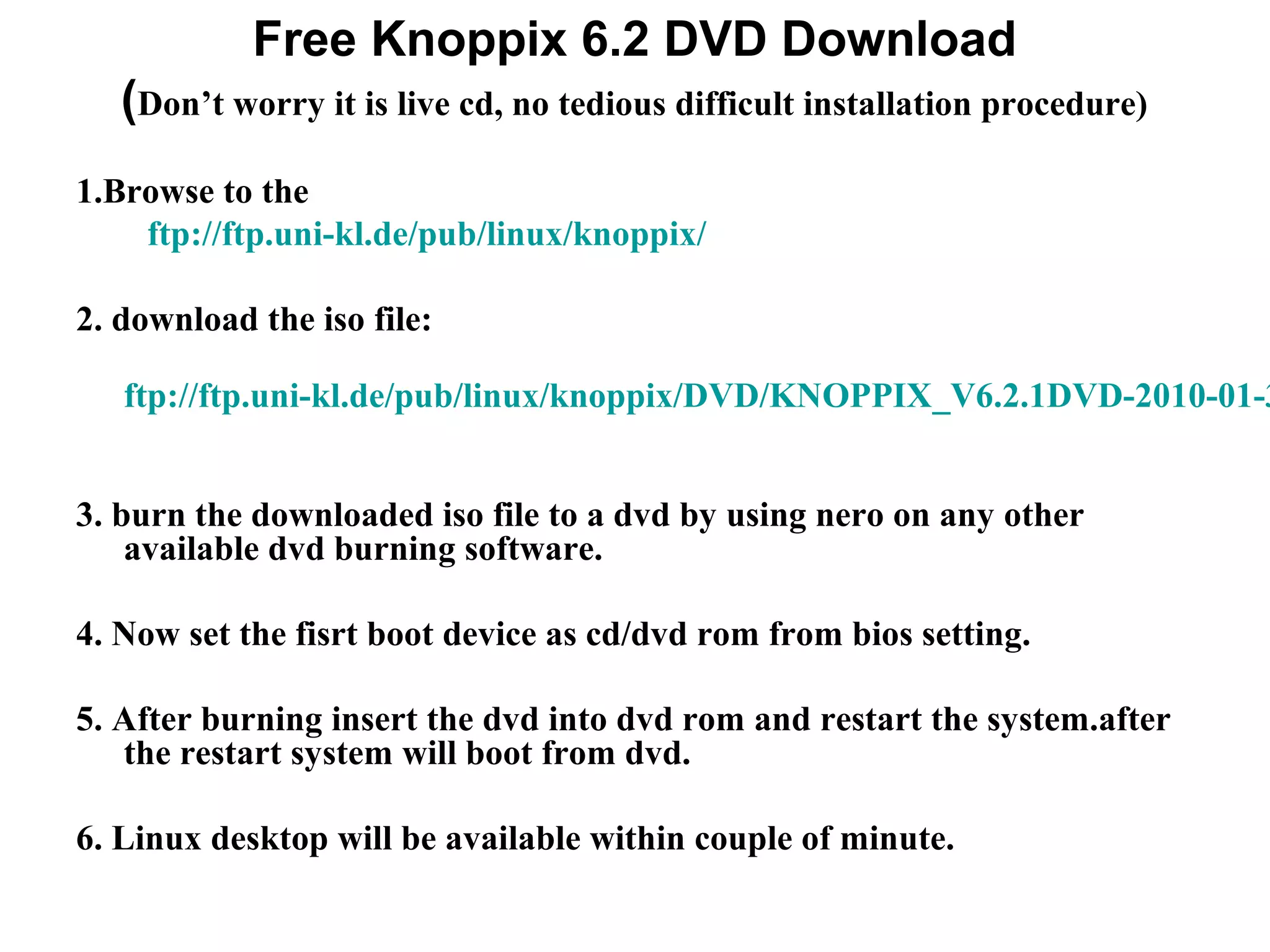 Free Knoppix 6.2 DVD Download
(Don’t worry it is live cd, no tedious difficult installation procedure)
1.Browse to the
ftp://ftp.uni-kl.de/pub/linux/knoppix/
2. download the iso file:
ftp://ftp.uni-kl.de/pub/linux/knoppix/DVD/KNOPPIX_V6.2.1DVD-2010-01-3
3. burn the downloaded iso file to a dvd by using nero on any other
available dvd burning software.
4. Now set the fisrt boot device as cd/dvd rom from bios setting.
5. After burning insert the dvd into dvd rom and restart the system.after
the restart system will boot from dvd.
6. Linux desktop will be available within couple of minute.
 