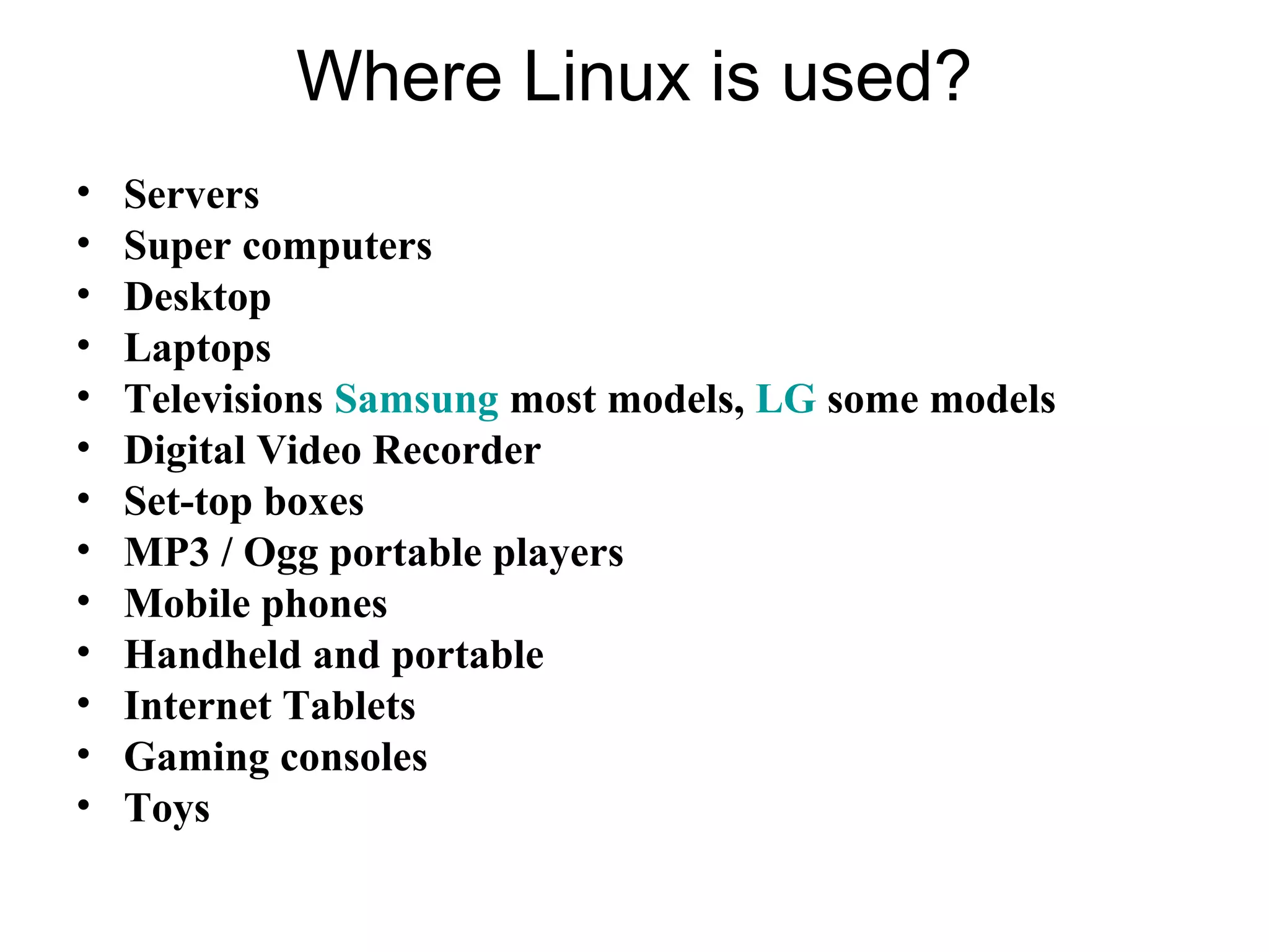 Where Linux is used?
• Servers
• Super computers
• Desktop
• Laptops
• Televisions Samsung most models, LG some models
• Digital Video Recorder
• Set-top boxes
• MP3 / Ogg portable players
• Mobile phones
• Handheld and portable
• Internet Tablets
• Gaming consoles
• Toys
 