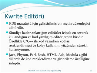 Kwrite Editörü
KDE masaüstü için geliştirilmiş bir metin düzenleyici
 editördür.
Şimdiye kadar anlattığım editörler içinde en severek
 kullandığım ve kod yazdığım editörlerden biridir.
 Özellikle C/C++ ile kod yazarken kodları
 renklendirmesi ve kolay kullanımı yüzünden sürekli
 kullanıyorum.
Java, Phyton, Perl, Bash, HTML, Ada, Modula 2 gibi
 dillerde de kod renklerdirme ve girintileme özelliğine
 sahiptir.
              AkareSoft www.akaresoft.com - Oğuzhan TAŞ   112
 