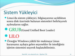 Sistem Yükleyici
Linux’da sistem yükleyici, bilgisayarınız açıldıktan
 sonra disk üzerinde bulunan sistemleri belirleyerek
 açılmalarını sağlar.
GRUB(Grand Unified Boot Loader)
LILO
Örneğin Windows yüklü bir makinaya Linux
 kurarsanız açılışta gelen seçenekler ile istediğiniz
 işletim sistemini seçerek başlatabilirsiniz.

               AkareSoft www.akaresoft.com - Oğuzhan TAŞ   20
 