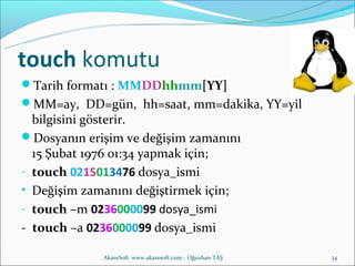 touch komutu
Tarih formatı : MMDDhhmm[YY]
MM=ay, DD=gün, hh=saat, mm=dakika, YY=yil
  bilgisini gösterir.
Dosyanın erişim ve değişim zamanını
  15 Şubat 1976 01:34 yapmak için;
- touch 0215013476 dosya_ismi
• Değişim zamanını değiştirmek için;
- touch –m 0236000099 dosya_ismi
- touch –a 0236000099 dosya_ismi

             AkareSoft www.akaresoft.com - Oğuzhan TAŞ   34
 