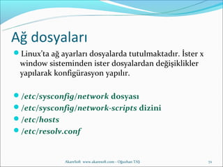 Ağ dosyaları
Linux’ta ağ ayarları dosyalarda tutulmaktadır. İster x
 window sisteminden ister dosyalardan değişiklikler
 yapılarak konfigürasyon yapılır.

/etc/sysconfig/network dosyası
/etc/sysconfig/network-scripts dizini
/etc/hosts
/etc/resolv.conf


              AkareSoft www.akaresoft.com - Oğuzhan TAŞ   72
 