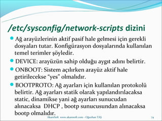 /etc/sysconfig/network-scripts dizini
Ağ arayüzlerinin aktif pasif hale gelmesi için gerekli
 dosyaları tutar. Konfigürasyon dosyalarında kullanılan
 temel terimler şöyledir.
DEVICE: arayüzün sahip olduğu aygıt adını belirtir.
ONBOOT: Sistem açılırken arayüz aktif hale
 getirilecekse “yes” olmalıdır.
BOOTPROTO: Ağ ayarları için kullanılan protokolü
 belirtir. Ağ ayarları statik olarak yapılandırılacaksa
 static, dinamikse yani ağ ayarları sunucudan
 alınacaksa DHCP , bootp sunucusundan alınacaksa
 bootp olmalıdır.
               AkareSoft www.akaresoft.com - Oğuzhan TAŞ   74
 