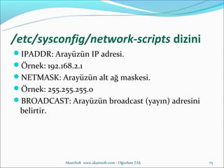 /etc/sysconfig/network-scripts dizini
IPADDR: Arayüzün IP adresi.
Örnek: 192.168.2.1
NETMASK: Arayüzün alt ağ maskesi.
Örnek: 255.255.255.0
BROADCAST: Arayüzün broadcast (yayın) adresini
 belirtir.




              AkareSoft www.akaresoft.com - Oğuzhan TAŞ   75
 