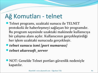Ağ Komutları - telnet
Telnet programı, uzaktaki sunucu ile TELNET
 protokolü ile haberleşmeyi sağlayan bir programdır.
 Bu program sayesinde uzaktaki makinede kullanıcıya
 bir çalışma alanı açılır. Kullanıcının gerçekleştirdiği
 her işlem uzaktaki sunucuda gerçekleşir.
telnet sunucu ismi [port numarası]
telnet akaresoft_server


NOT: Genelde Telnet portları güvenlik nedeniyle
 kapatılır.
               AkareSoft www.akaresoft.com - Oğuzhan TAŞ   80
 