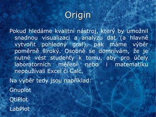 Východiska výuky II Dle RVP [1] má výuka seznámit žáky s funkcionalitou operačních systémů a různých prostředí. Má být kladen důraz na diversifikaci aplikací tak, aby student porozuměl problematice a byl schopen aktivní činnosti a adaptability na různé aplikace či OS. Z tohoto pohledu jsou Linux a open-source aplikace ideální pro gymnasiální výuku, i přes stále převládající názor, že výuka informatiky spočívá v seznámení se s MS Word, Excel a PowerPoint. 