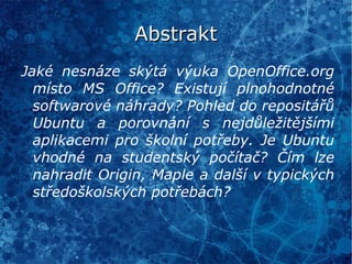 Abstrakt Jaké nesnáze skýtá výuka OpenOffice.org místo MS Office? Existují plnohodnotné softwarové náhrady? Pohled do repositářů Ubuntu a porovnání s nejdůležitějšími aplikacemi pro školní potřeby. Je Ubuntu vhodné na studentský počítač? Čím lze nahradit Origin, Maple a další v typických středoškolských potřebách? 