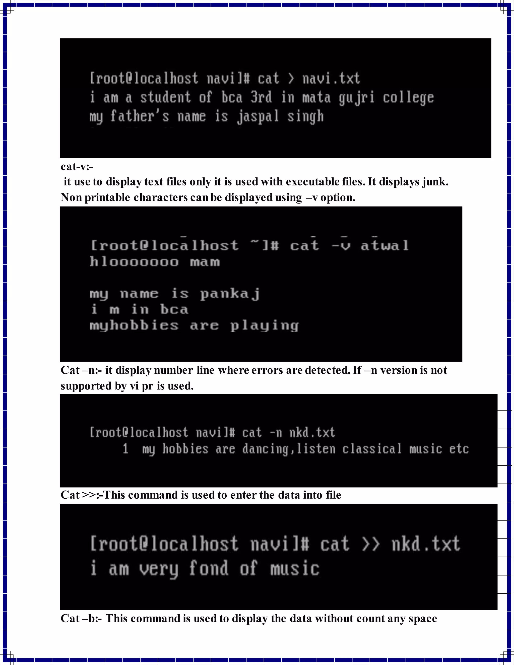 cat-v:- 
it use to display text files only it is used with executable files. It displays junk. 
Non printable characters can be displayed using –v option. 
Cat –n:- it display number line where errors are detected. If –n version is not 
supported by vi pr is used. 
Cat >>:-This command is used to enter the data into file 
Cat –b:- This command is used to display the data without count any space 
 