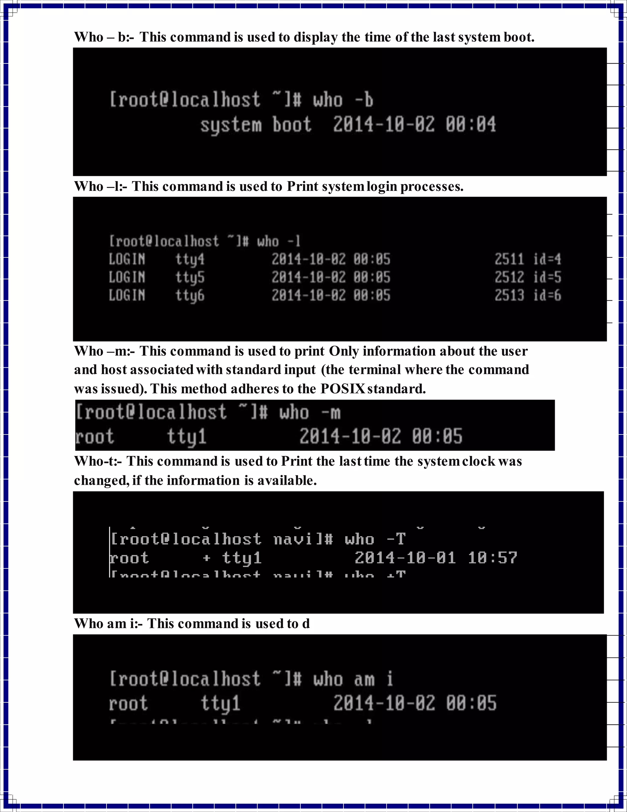 Who – b:- This command is used to display the time of the last system boot. 
Who –l:- This command is used to Print system login processes. 
Who –m:- This command is used to print Only information about the user 
and host associated with standard input (the terminal where the command 
was issued). This method adheres to the POSIX standard. 
Who-t:- This command is used to Print the last time the system clock was 
changed, if the information is available. 
Who am i:- This command is used to d 
 