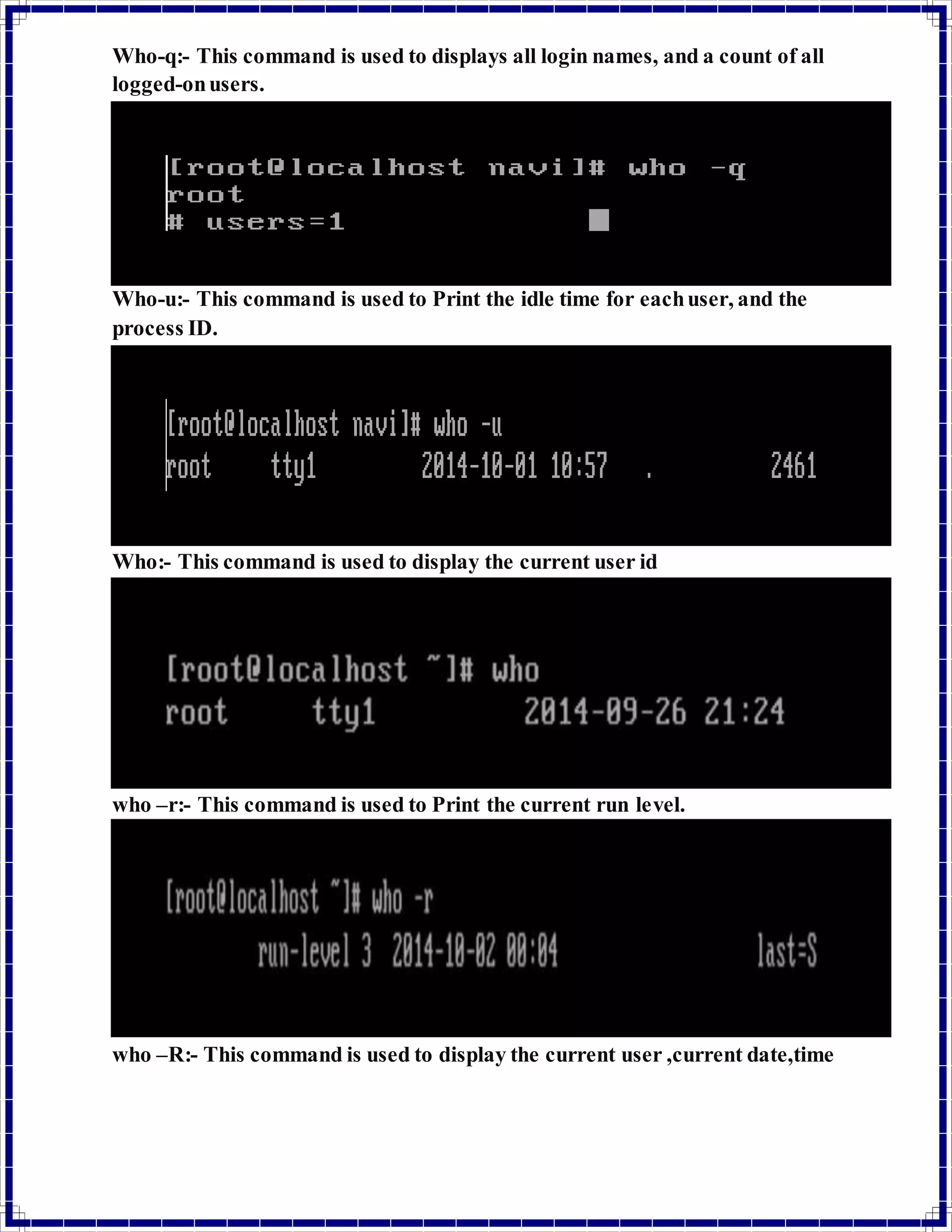 Who-q:- This command is used to displays all login names, and a count of all 
logged-on users. 
Who-u:- This command is used to Print the idle time for each user, and the 
process ID. 
Who:- This command is used to display the current user id 
who –r:- This command is used to Print the current run level. 
who –R:- This command is used to display the current user ,current date,time 
 