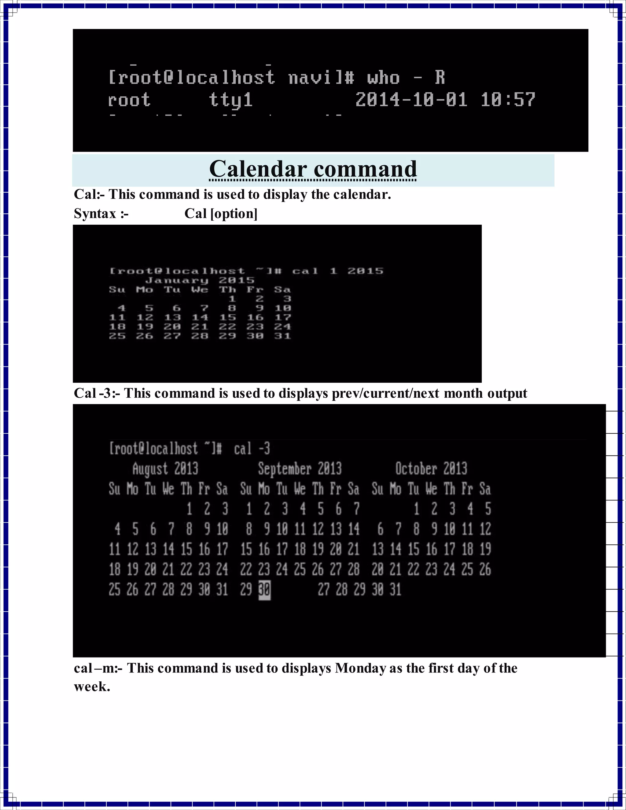 Calendar command 
Cal:- This command is used to display the calendar. 
Syntax :- Cal [option] 
Cal -3:- This command is used to displays prev/current/next month output 
cal –m:- This command is used to displays Monday as the first day of the 
week. 
 
