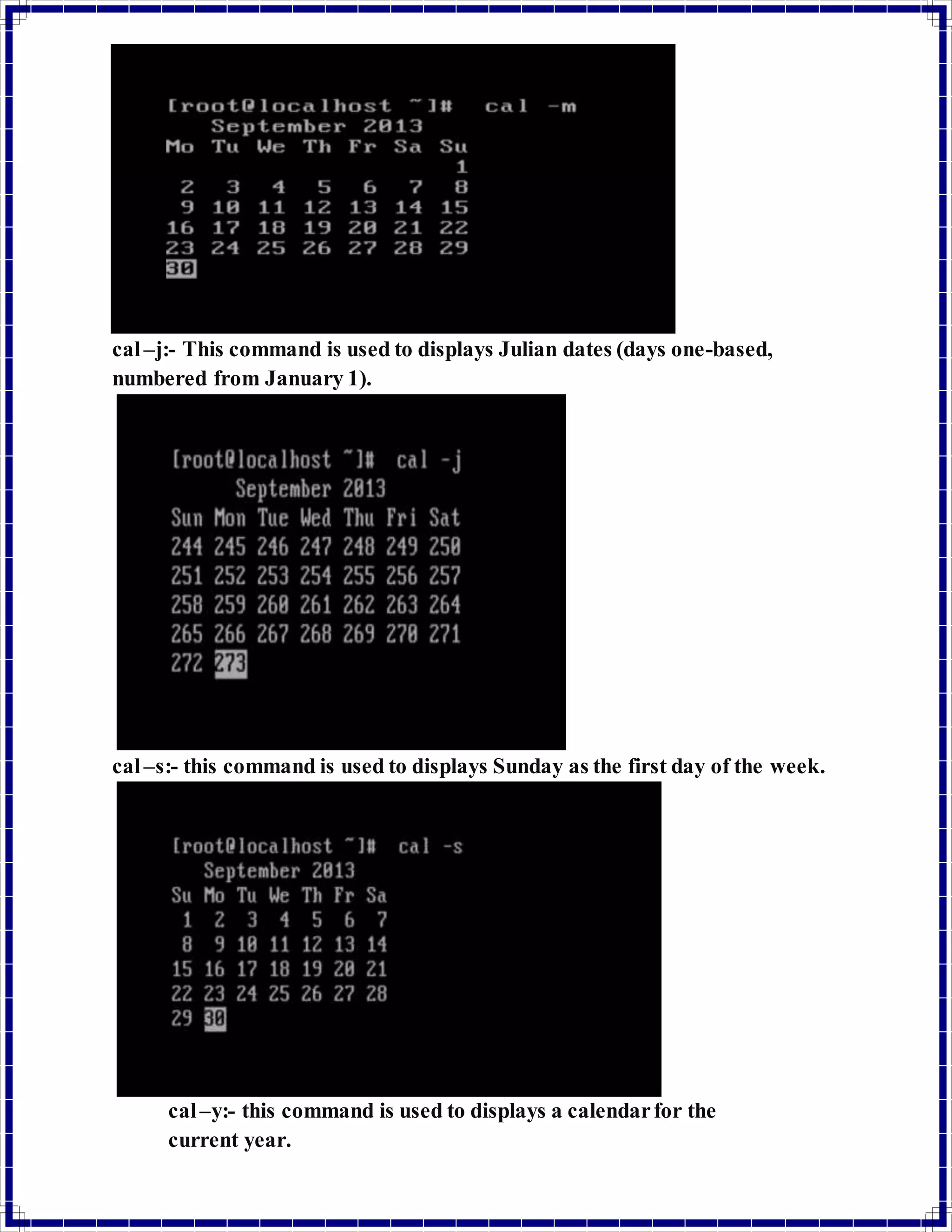 cal –j:- This command is used to displays Julian dates (days one-based, 
numbered from January 1). 
cal –s:- this command is used to displays Sunday as the first day of the week. 
cal –y:- this command is used to displays a calendar for the 
current year. 
 