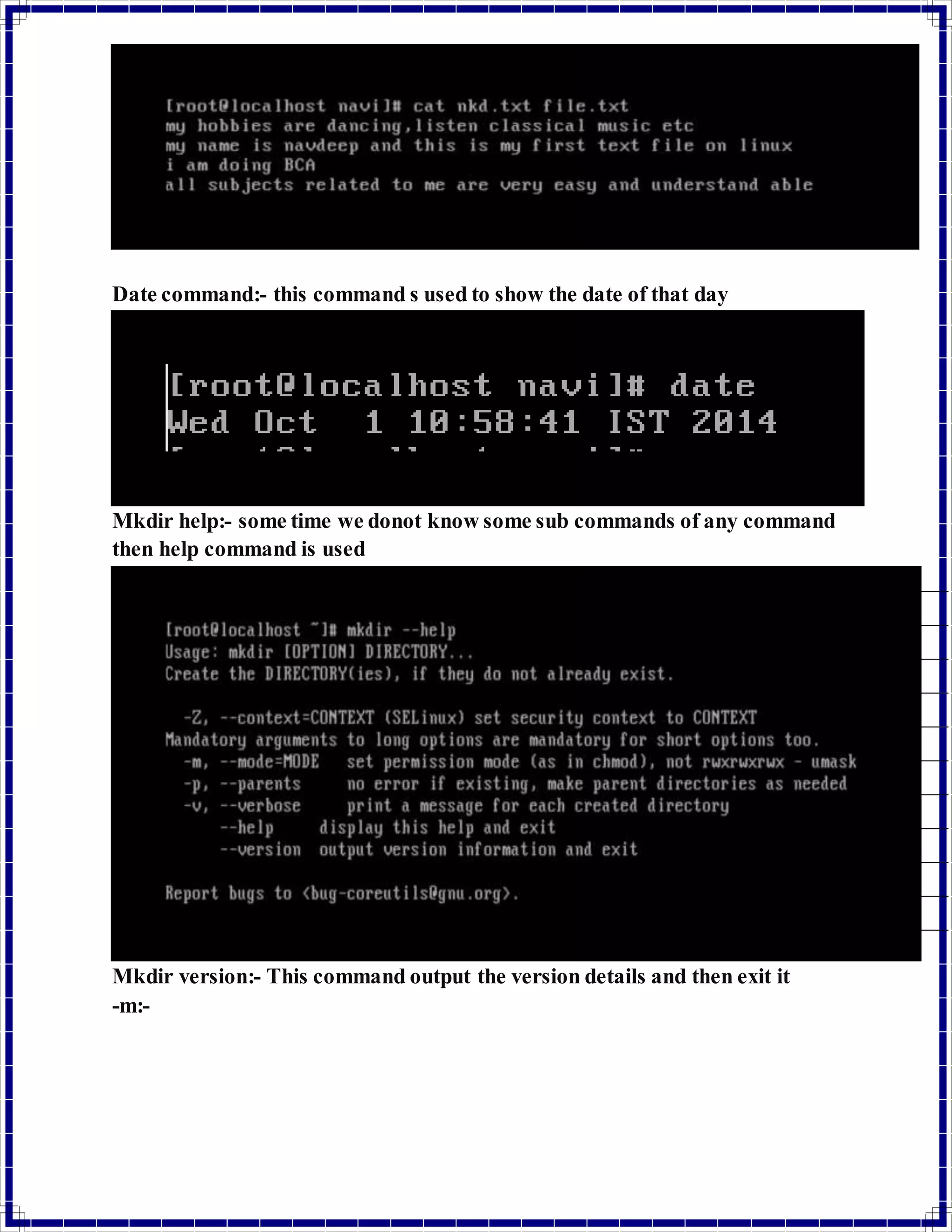 Date command:- this command s used to show the date of that day 
Mkdir help:- some time we donot know some sub commands of any command 
then help command is used 
Mkdir version:- This command output the version details and then exit it 
-m:- 
 