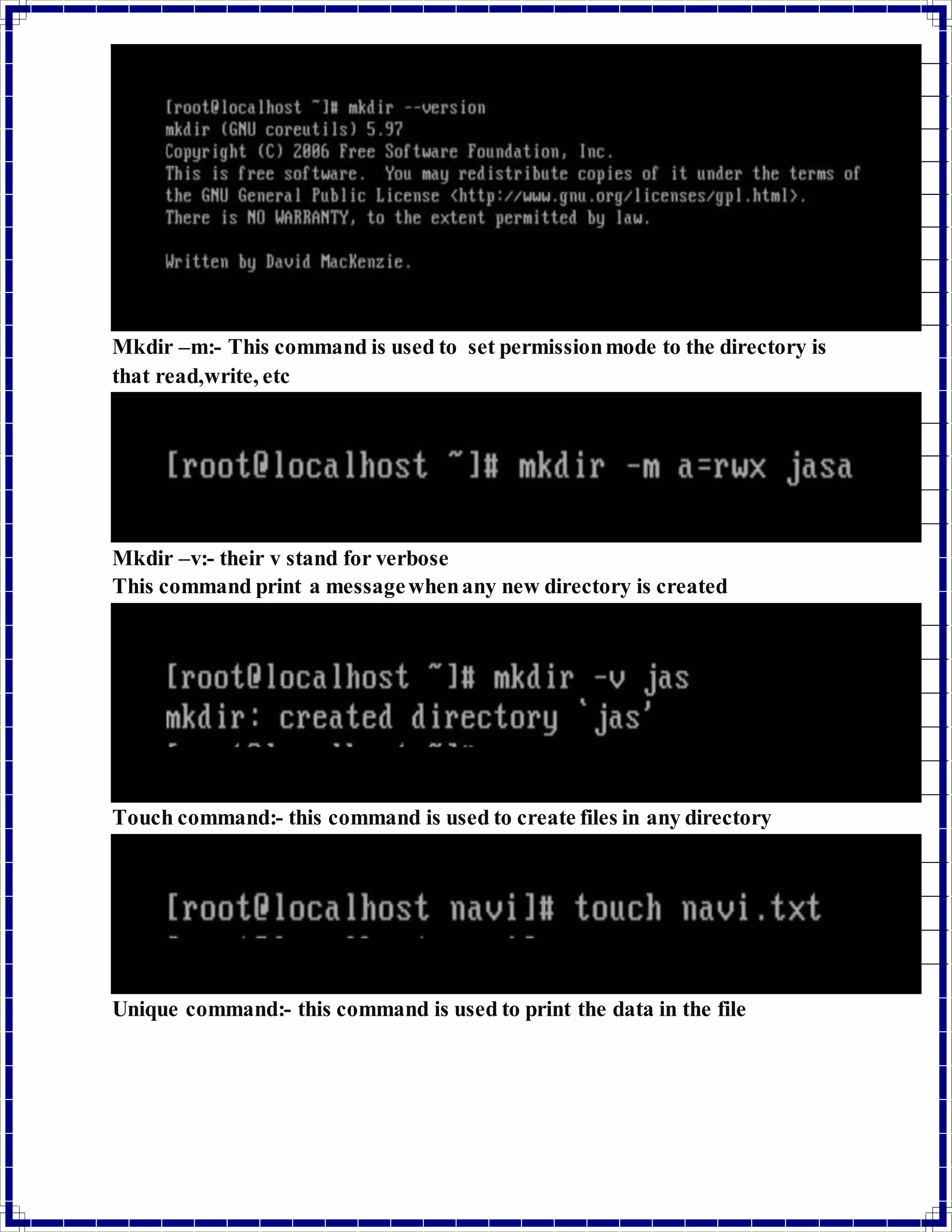 Mkdir –m:- This command is used to set permission mode to the directory is 
that read,write, etc 
Mkdir –v:- their v stand for verbose 
This command print a message when any new directory is created 
Touch command:- this command is used to create files in any directory 
Unique command:- this command is used to print the data in the file 
 