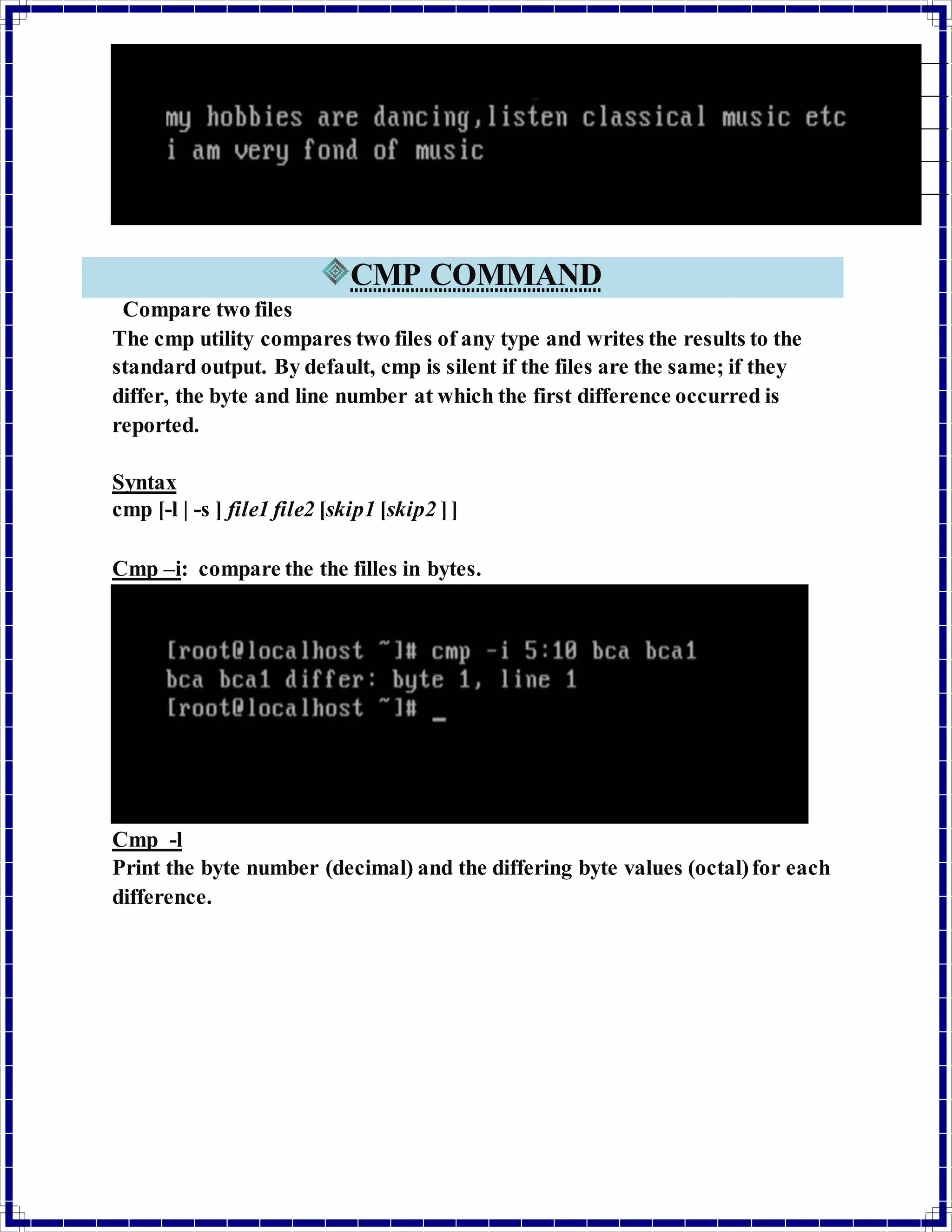 CMP COMMAND 
Compare two files 
The cmp utility compares two files of any type and writes the results to the 
standard output. By default, cmp is silent if the files are the same; if they 
differ, the byte and line number at which the first difference occurred is 
reported. 
Syntax 
cmp [-l | -s ] file1 file2 [skip1 [skip2 ] ] 
Cmp –i: compare the the filles in bytes. 
Cmp -l 
Print the byte number (decimal) and the differing byte values (octal) for each 
difference. 
 