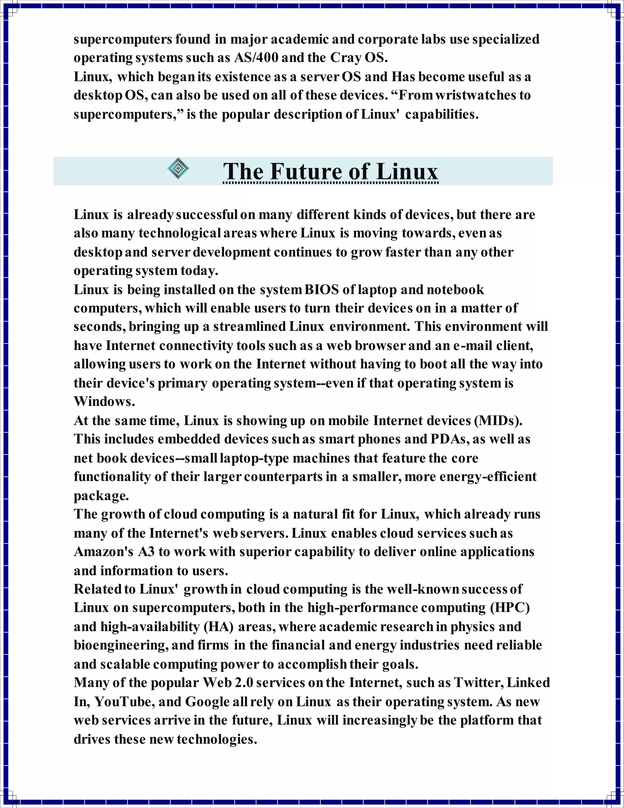 supercomputers found in major academic and corporate labs use specialized 
operating systems such as AS/400 and the Cray OS. 
Linux, which began its existence as a server OS and Has become useful as a 
desktop OS, can also be used on all of these devices. “From wristwatches to 
supercomputers,” is the popular description of Linux' capabilities. 
The Future of Linux 
Linux is already successful on many different kinds of devices, but there are 
also many technological areas where Linux is moving towards, even as 
desktop and server development continues to grow faster than any other 
operating system today. 
Linux is being installed on the system BIOS of laptop and notebook 
computers, which will enable users to turn their devices on in a matter of 
seconds, bringing up a streamlined Linux environment. This environment will 
have Internet connectivity tools such as a web browser and an e-mail client, 
allowing users to work on the Internet without having to boot all the way into 
their device's primary operating system--even if that operating system is 
Windows. 
At the same time, Linux is showing up on mobile Internet devices (MIDs). 
This includes embedded devices such as smart phones and PDAs, as well as 
net book devices--small laptop-type machines that feature the core 
functionality of their larger counterparts in a smaller, more energy-efficient 
package. 
The growth of cloud computing is a natural fit for Linux, which already runs 
many of the Internet's web servers. Linux enables cloud services such as 
Amazon's A3 to work with superior capability to deliver online applications 
and information to users. 
Related to Linux' growth in cloud computing is the well-known success of 
Linux on supercomputers, both in the high-performance computing (HPC) 
and high-availability (HA) areas, where academic research in physics and 
bioengineering, and firms in the financial and energy industries need reliable 
and scalable computing power to accomplish their goals. 
Many of the popular Web 2.0 services on the Internet, such as Twitter, Linked 
In, YouTube, and Google all rely on Linux as their operating system. As new 
web services arrive in the future, Linux will increasingly be the platform that 
drives these new technologies. 
 