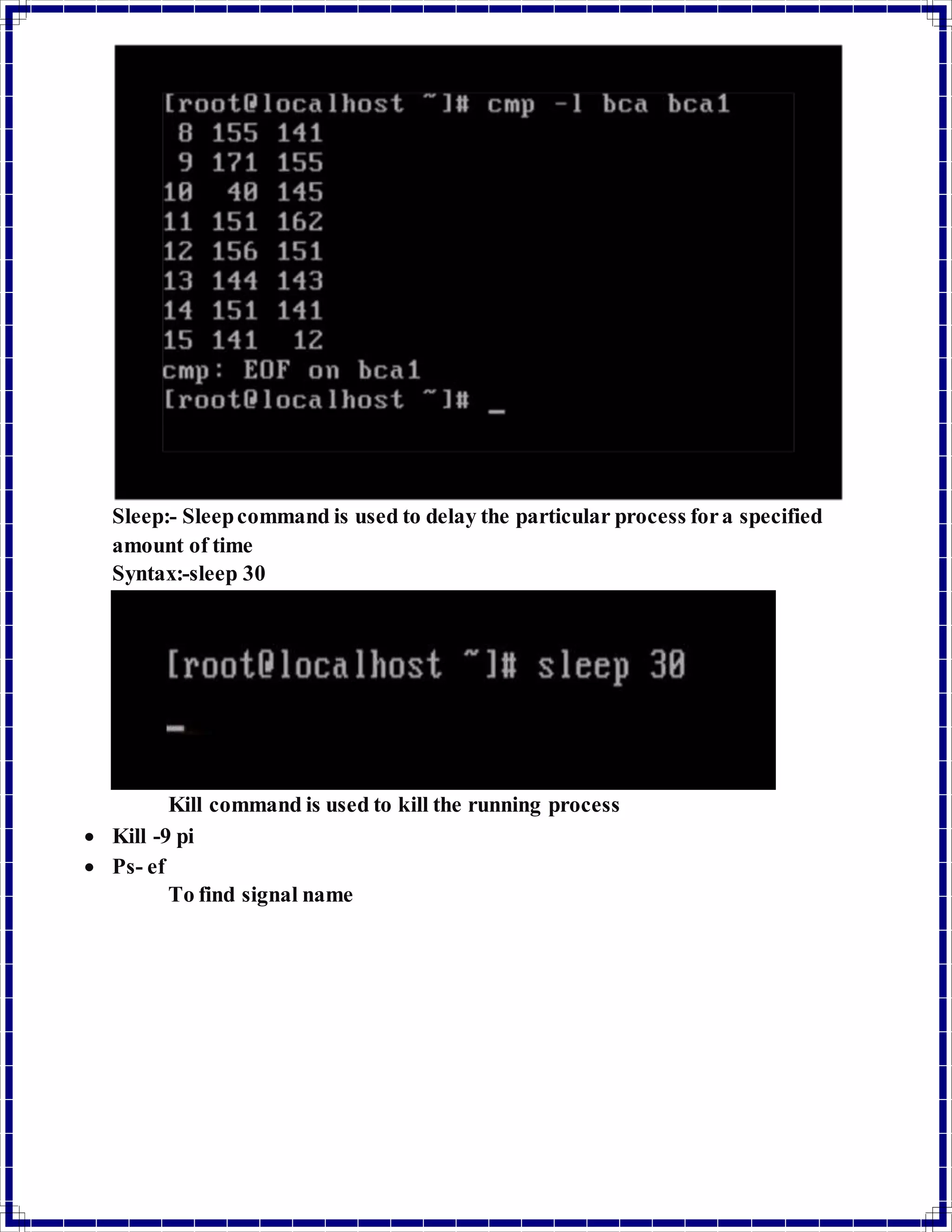 Sleep:- Sleep command is used to delay the particular process for a specified 
amount of time 
Syntax:-sleep 30 
Kill command is used to kill the running process 
 Kill -9 pi 
 Ps- ef 
To find signal name 
 