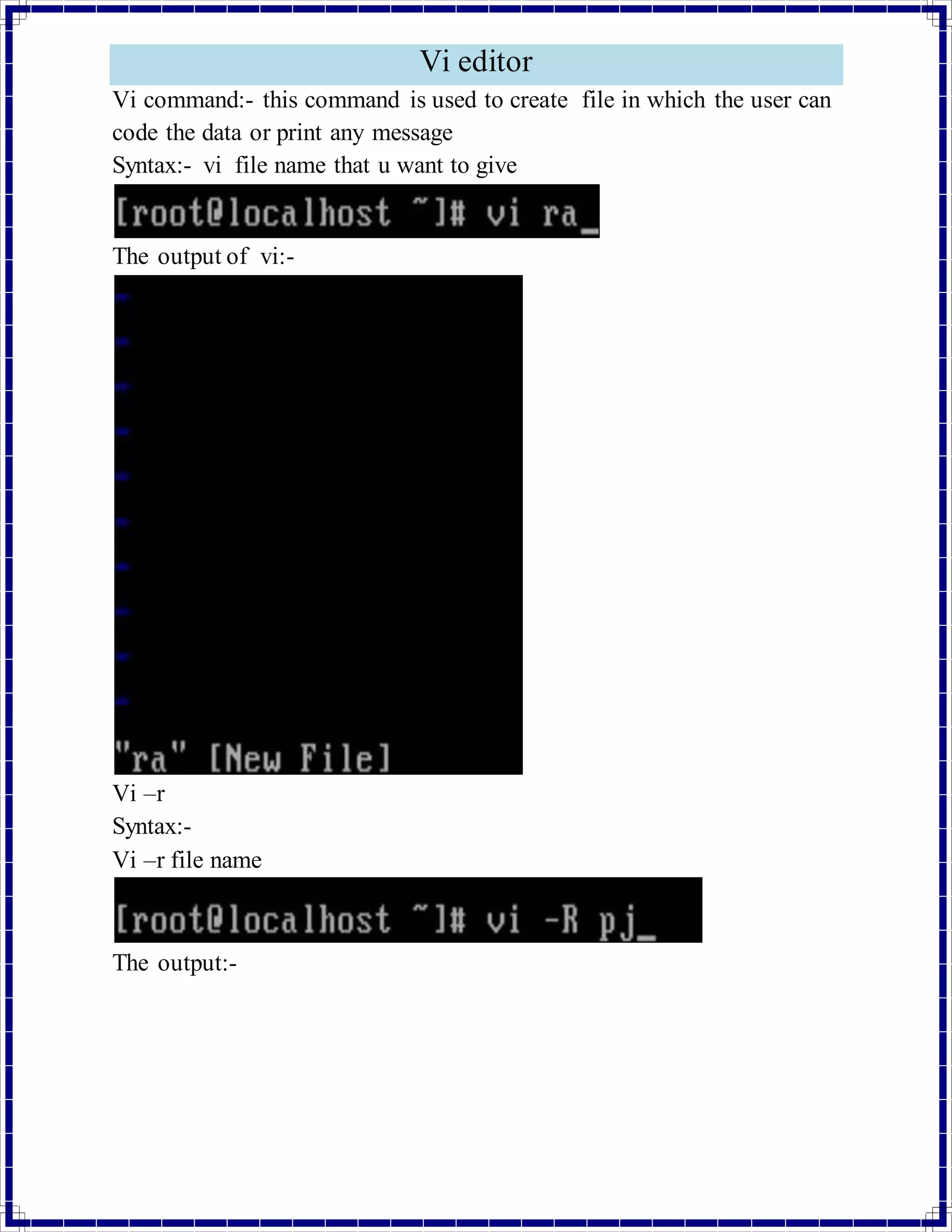 Vi editor 
Vi command:- this command is used to create file in which the user can 
code the data or print any message 
Syntax:- vi file name that u want to give 
The output of vi:- 
Vi –r 
Syntax:- 
Vi –r file name 
The output:- 
 