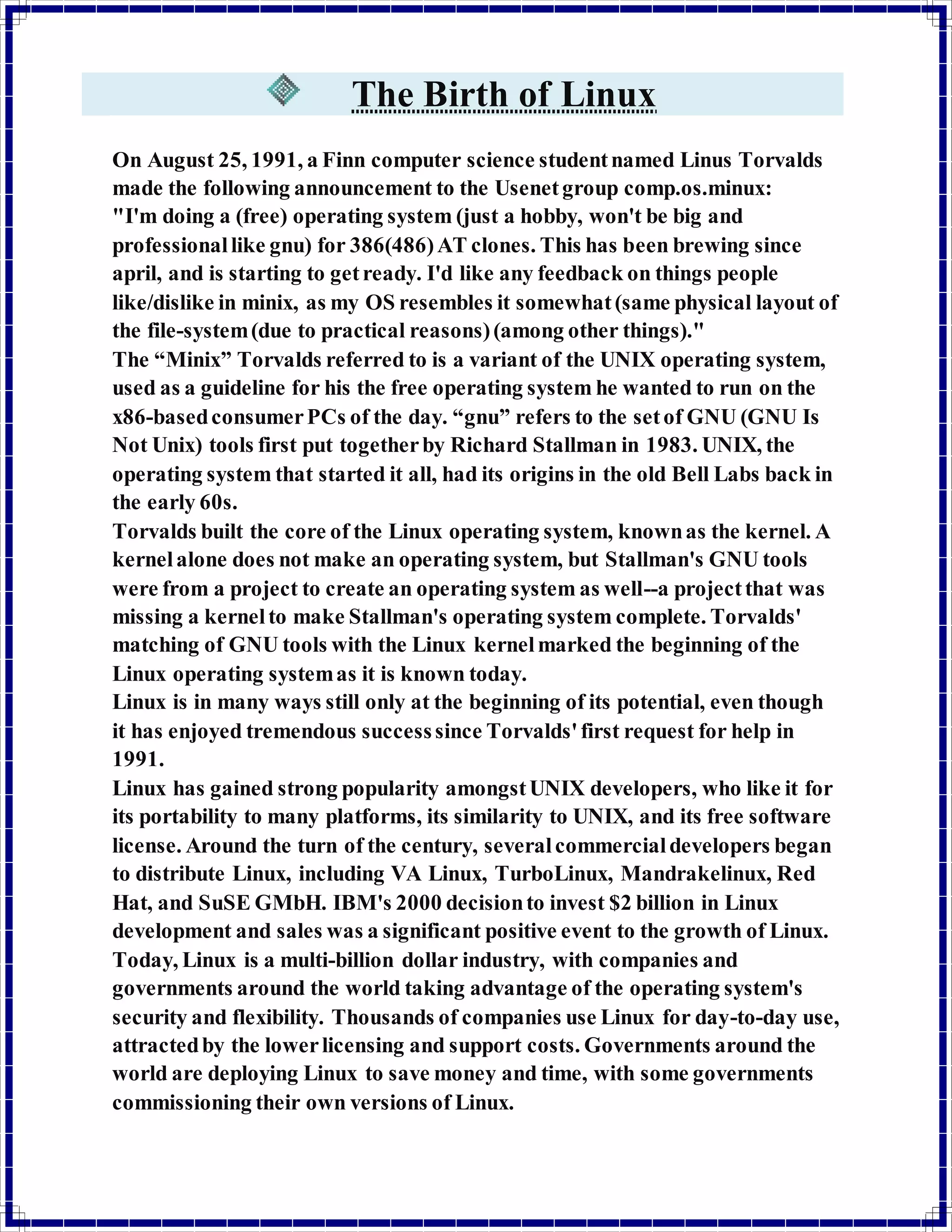 The Birth of Linux 
On August 25, 1991, a Finn computer science student named Linus Torvalds 
made the following announcement to the Usenet group comp.os.minux: 
"I'm doing a (free) operating system (just a hobby, won't be big and 
professional like gnu) for 386(486) AT clones. This has been brewing since 
april, and is starting to get ready. I'd like any feedback on things people 
like/dislike in minix, as my OS resembles it somewhat (same physical layout of 
the file-system (due to practical reasons) (among other things)." 
The “Minix” Torvalds referred to is a variant of the UNIX operating system, 
used as a guideline for his the free operating system he wanted to run on the 
x86-based consumer PCs of the day. “gnu” refers to the set of GNU (GNU Is 
Not Unix) tools first put together by Richard Stallman in 1983. UNIX, the 
operating system that started it all, had its origins in the old Bell Labs back in 
the early 60s. 
Torvalds built the core of the Linux operating system, known as the kernel. A 
kernel alone does not make an operating system, but Stallman's GNU tools 
were from a project to create an operating system as well--a project that was 
missing a kernel to make Stallman's operating system complete. Torvalds' 
matching of GNU tools with the Linux kernel marked the beginning of the 
Linux operating system as it is known today. 
Linux is in many ways still only at the beginning of its potential, even though 
it has enjoyed tremendous success since Torvalds' first request for help in 
1991. 
Linux has gained strong popularity amongst UNIX developers, who like it for 
its portability to many platforms, its similarity to UNIX, and its free software 
license. Around the turn of the century, several commercial developers began 
to distribute Linux, including VA Linux, TurboLinux, Mandrakelinux, Red 
Hat, and SuSE GMbH. IBM's 2000 decision to invest $2 billion in Linux 
development and sales was a significant positive event to the growth of Linux. 
Today, Linux is a multi-billion dollar industry, with companies and 
governments around the world taking advantage of the operating system's 
security and flexibility. Thousands of companies use Linux for day-to-day use, 
attracted by the lower licensing and support costs. Governments around the 
world are deploying Linux to save money and time, with some governments 
commissioning their own versions of Linux. 
 