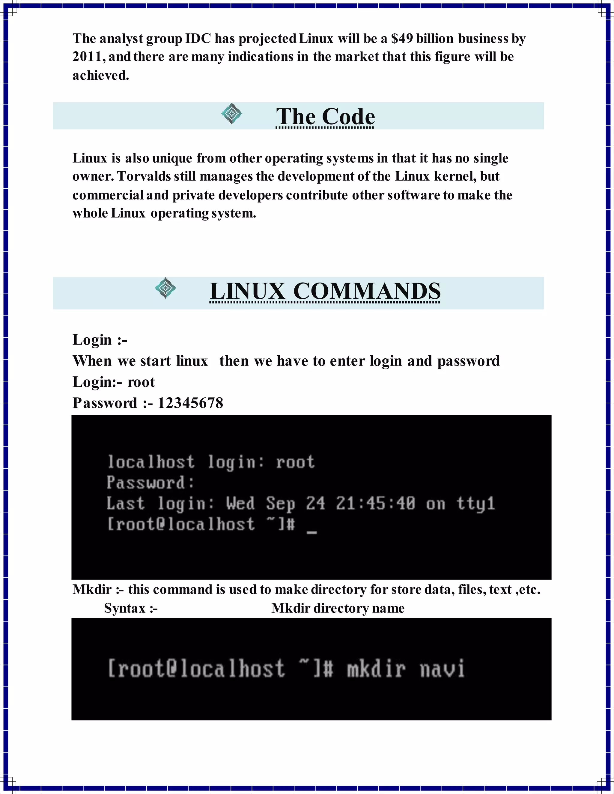 The analyst group IDC has projected Linux will be a $49 billion business by 
2011, and there are many indications in the market that this figure will be 
achieved. 
The Code 
Linux is also unique from other operating systems in that it has no single 
owner. Torvalds still manages the development of the Linux kernel, but 
commercial and private developers contribute other software to make the 
whole Linux operating system. 
LINUX COMMANDS 
Login :- 
When we start linux then we have to enter login and password 
Login:- root 
Password :- 12345678 
Mkdir :- this command is used to make directory for store data, files, text ,etc. 
Syntax :- Mkdir directory name 
 