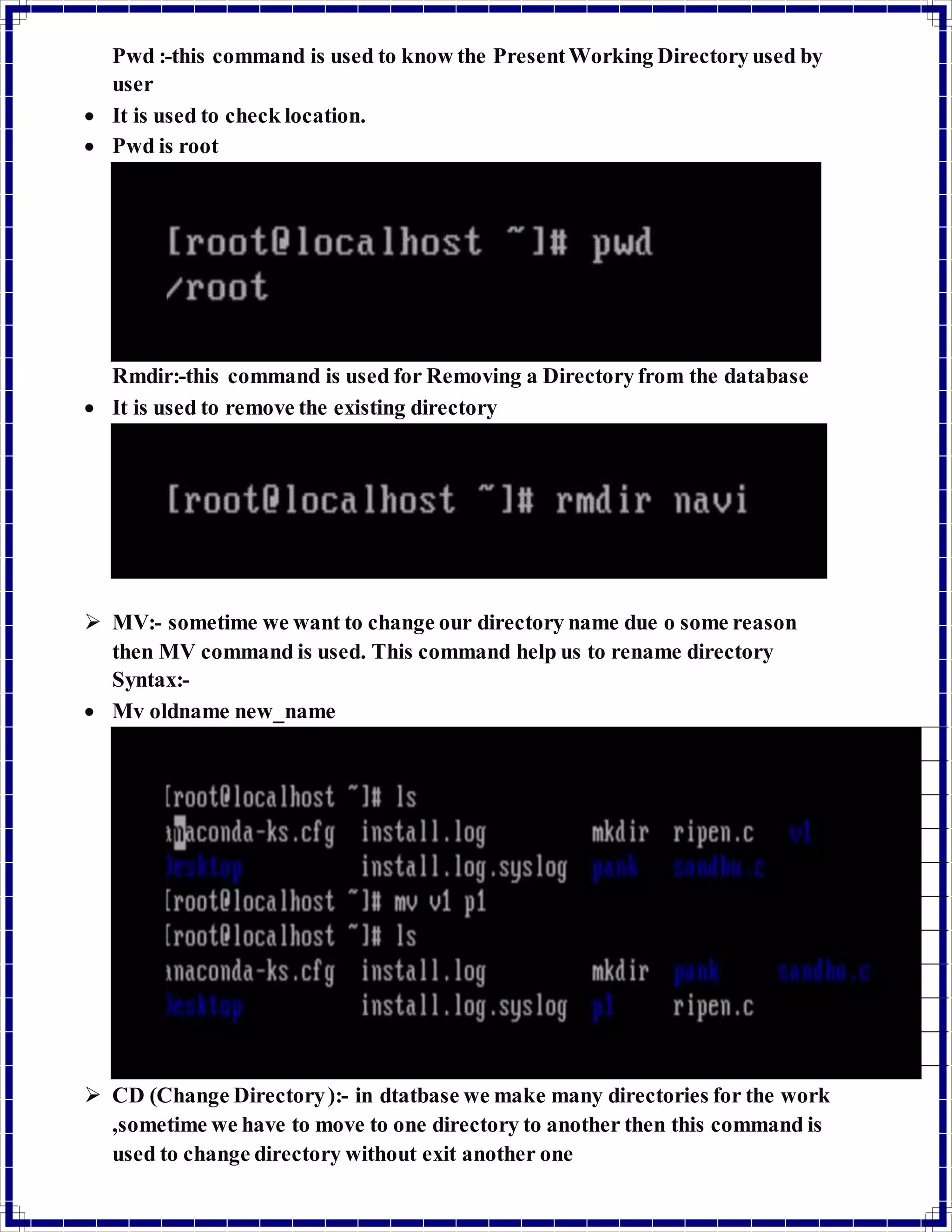 Pwd :-this command is used to know the Present Working Directory used by 
user 
 It is used to check location. 
 Pwd is root 
Rmdir:-this command is used for Removing a Directory from the database 
 It is used to remove the existing directory 
 MV:- sometime we want to change our directory name due o some reason 
then MV command is used. This command help us to rename directory 
Syntax:- 
 Mv oldname new_name 
 CD (Change Directory ):- in dtatbase we make many directories for the work 
,sometime we have to move to one directory to another then this command is 
used to change directory without exit another one 
 