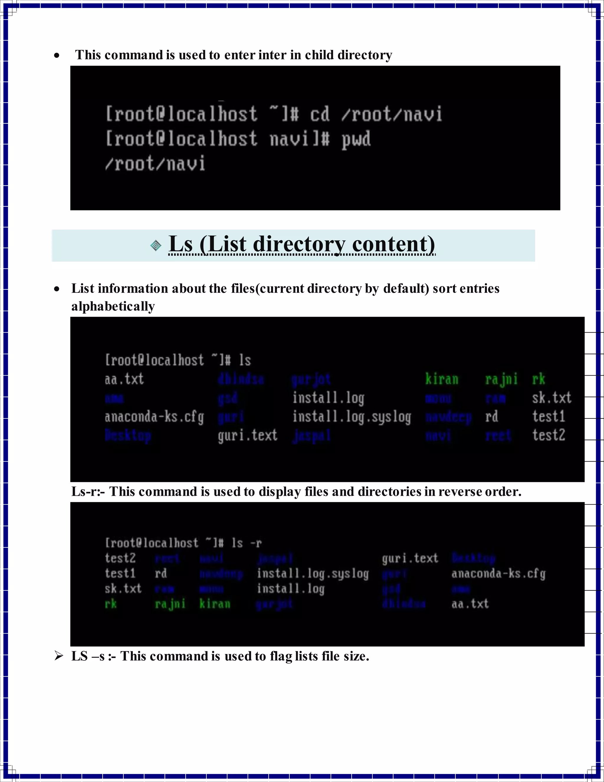  This command is used to enter inter in child directory 
Ls (List directory content) 
 List information about the files(current directory by default) sort entries 
alphabetically 
Ls-r:- This command is used to display files and directories in reverse order. 
 LS –s :- This command is used to flag lists file size. 
 