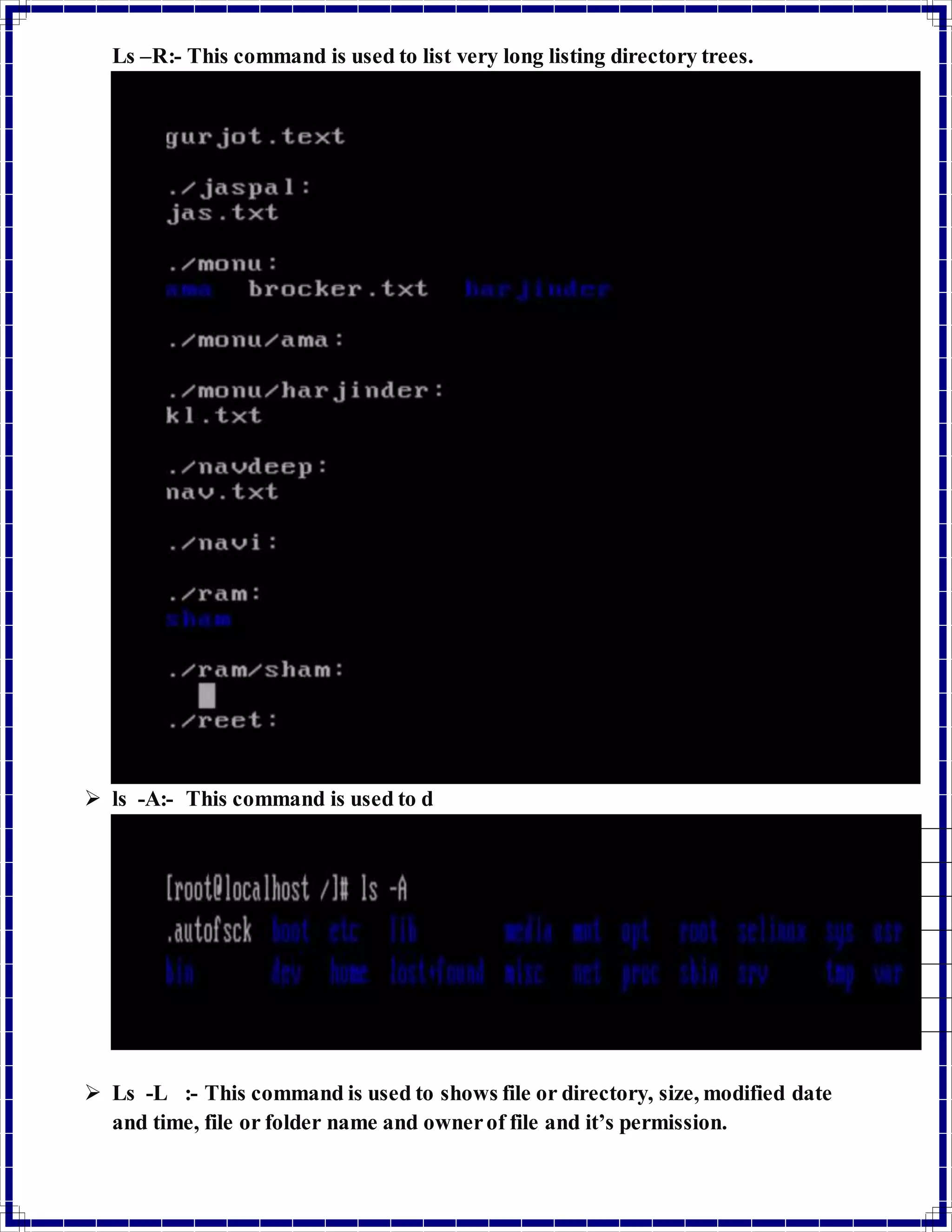Ls –R:- This command is used to list very long listing directory trees. 
 ls -A:- This command is used to d 
 Ls -L :- This command is used to shows file or directory, size, modified date 
and time, file or folder name and owner of file and it’s permission. 
 