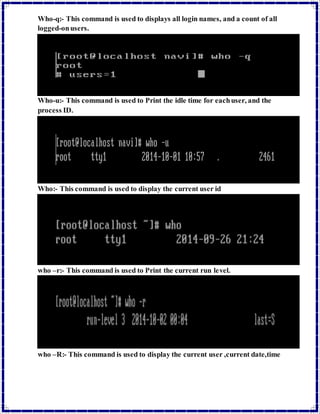 Who-q:- This command is used to displays all login names, and a count of all 
logged-on users. 
Who-u:- This command is used to Print the idle time for each user, and the 
process ID. 
Who:- This command is used to display the current user id 
who –r:- This command is used to Print the current run level. 
who –R:- This command is used to display the current user ,current date,time 
 