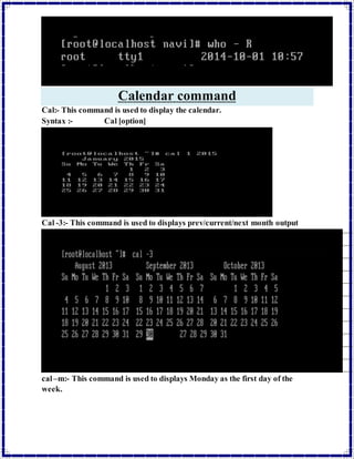 Calendar command 
Cal:- This command is used to display the calendar. 
Syntax :- Cal [option] 
Cal -3:- This command is used to displays prev/current/next month output 
cal –m:- This command is used to displays Monday as the first day of the 
week. 
 