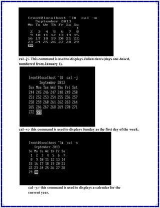cal –j:- This command is used to displays Julian dates (days one-based, 
numbered from January 1). 
cal –s:- this command is used to displays Sunday as the first day of the week. 
cal –y:- this command is used to displays a calendar for the 
current year. 
 