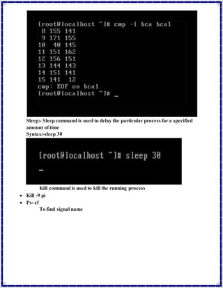 Sleep:- Sleep command is used to delay the particular process for a specified 
amount of time 
Syntax:-sleep 30 
Kill command is used to kill the running process 
 Kill -9 pi 
 Ps- ef 
To find signal name 
 