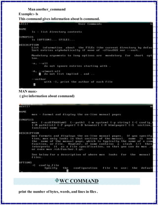 Man another_command 
Example:- ls 
This command gives information about ls command. 
MAN man:- 
( give information about command) 
WC COMMAND 
print the number of bytes, words, and lines in files . 
 