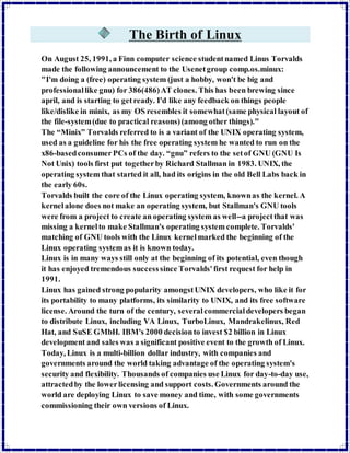 The Birth of Linux 
On August 25, 1991, a Finn computer science student named Linus Torvalds 
made the following announcement to the Usenet group comp.os.minux: 
"I'm doing a (free) operating system (just a hobby, won't be big and 
professional like gnu) for 386(486) AT clones. This has been brewing since 
april, and is starting to get ready. I'd like any feedback on things people 
like/dislike in minix, as my OS resembles it somewhat (same physical layout of 
the file-system (due to practical reasons) (among other things)." 
The “Minix” Torvalds referred to is a variant of the UNIX operating system, 
used as a guideline for his the free operating system he wanted to run on the 
x86-based consumer PCs of the day. “gnu” refers to the set of GNU (GNU Is 
Not Unix) tools first put together by Richard Stallman in 1983. UNIX, the 
operating system that started it all, had its origins in the old Bell Labs back in 
the early 60s. 
Torvalds built the core of the Linux operating system, known as the kernel. A 
kernel alone does not make an operating system, but Stallman's GNU tools 
were from a project to create an operating system as well--a project that was 
missing a kernel to make Stallman's operating system complete. Torvalds' 
matching of GNU tools with the Linux kernel marked the beginning of the 
Linux operating system as it is known today. 
Linux is in many ways still only at the beginning of its potential, even though 
it has enjoyed tremendous success since Torvalds' first request for help in 
1991. 
Linux has gained strong popularity amongst UNIX developers, who like it for 
its portability to many platforms, its similarity to UNIX, and its free software 
license. Around the turn of the century, several commercial developers began 
to distribute Linux, including VA Linux, TurboLinux, Mandrakelinux, Red 
Hat, and SuSE GMbH. IBM's 2000 decision to invest $2 billion in Linux 
development and sales was a significant positive event to the growth of Linux. 
Today, Linux is a multi-billion dollar industry, with companies and 
governments around the world taking advantage of the operating system's 
security and flexibility. Thousands of companies use Linux for day-to-day use, 
attracted by the lower licensing and support costs. Governments around the 
world are deploying Linux to save money and time, with some governments 
commissioning their own versions of Linux. 
 
