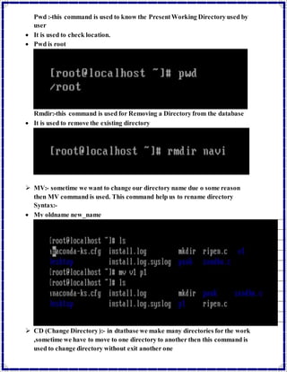 Pwd :-this command is used to know the Present Working Directory used by 
user 
 It is used to check location. 
 Pwd is root 
Rmdir:-this command is used for Removing a Directory from the database 
 It is used to remove the existing directory 
 MV:- sometime we want to change our directory name due o some reason 
then MV command is used. This command help us to rename directory 
Syntax:- 
 Mv oldname new_name 
 CD (Change Directory ):- in dtatbase we make many directories for the work 
,sometime we have to move to one directory to another then this command is 
used to change directory without exit another one 
 