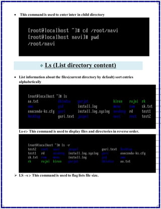  This command is used to enter inter in child directory 
Ls (List directory content) 
 List information about the files(current directory by default) sort entries 
alphabetically 
Ls-r:- This command is used to display files and directories in reverse order. 
 LS –s :- This command is used to flag lists file size. 
 