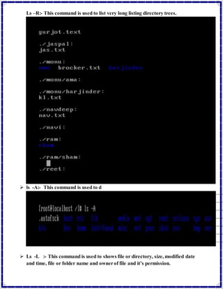 Ls –R:- This command is used to list very long listing directory trees. 
 ls -A:- This command is used to d 
 Ls -L :- This command is used to shows file or directory, size, modified date 
and time, file or folder name and owner of file and it’s permission. 
 