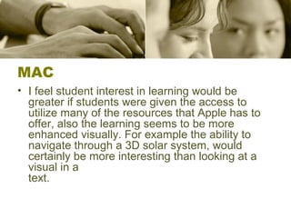 MAC
• I feel student interest in learning would be
greater if students were given the access to
utilize many of the resources that Apple has to
offer, also the learning seems to be more
enhanced visually. For example the ability to
navigate through a 3D solar system, would
certainly be more interesting than looking at a
visual in a
text.
 