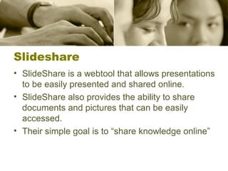 Slideshare
• SlideShare is a webtool that allows presentations
to be easily presented and shared online.
• SlideShare also provides the ability to share
documents and pictures that can be easily
accessed.
• Their simple goal is to “share knowledge online”
 