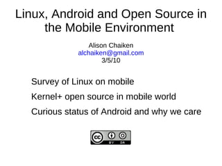 Linux, Android and Open Source in
     the Mobile Environment
                 Alison Chaiken
             alchaiken@gmail.com
                      3/5/10


  Survey of Linux on mobile
  Kernel+ open source in mobile world
  Curious status of Android and why we care
 