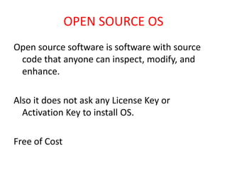 OPEN SOURCE OS
Open source software is software with source
code that anyone can inspect, modify, and
enhance.
Also it does not ask any License Key or
Activation Key to install OS.
Free of Cost
 