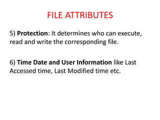 FILE ATTRIBUTES
5) Protection: It determines who can execute,
read and write the corresponding file.
6) Time Date and User Information like Last
Accessed time, Last Modified time etc.
 