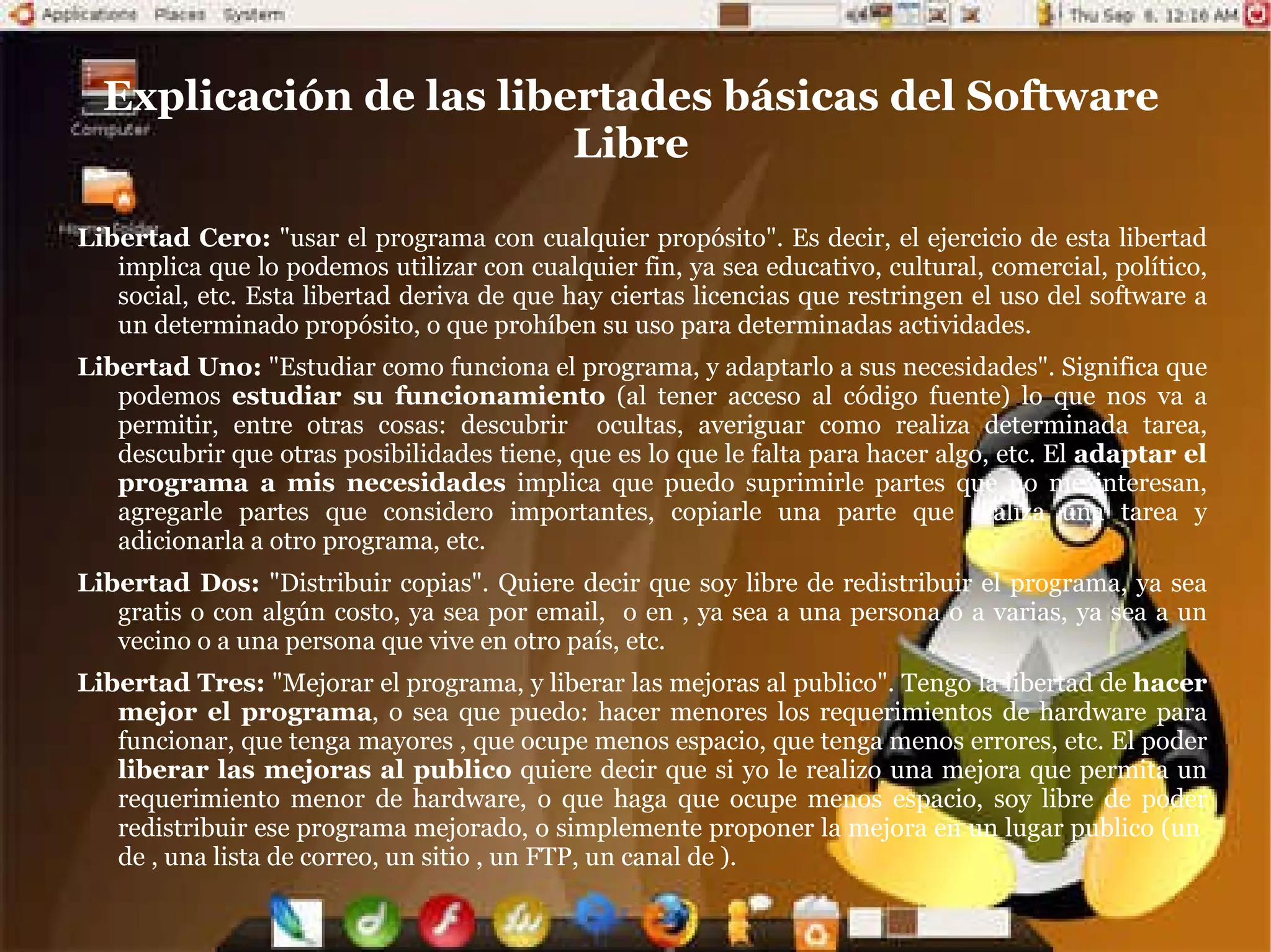 Software Libre El Software Libre es un tipo particular de software que le permite al usuario el ejercicio de cuatro libertades básicas: Ejecutarlo con cualquier propósito Estudiar como funciona y adaptarlo a sus necesidades Distribuir copias Mejorarlo, y liberar esas mejoras al publico Con la única  restricción  del copyleft (o sea, cualquiera que redistribuya el software, con o sin cambios, debe dar las mismas libertades que antes), y con el  requisito  de permitir el acceso al código fuente (imprescindible para ejercer las libertades 1 y 3) 