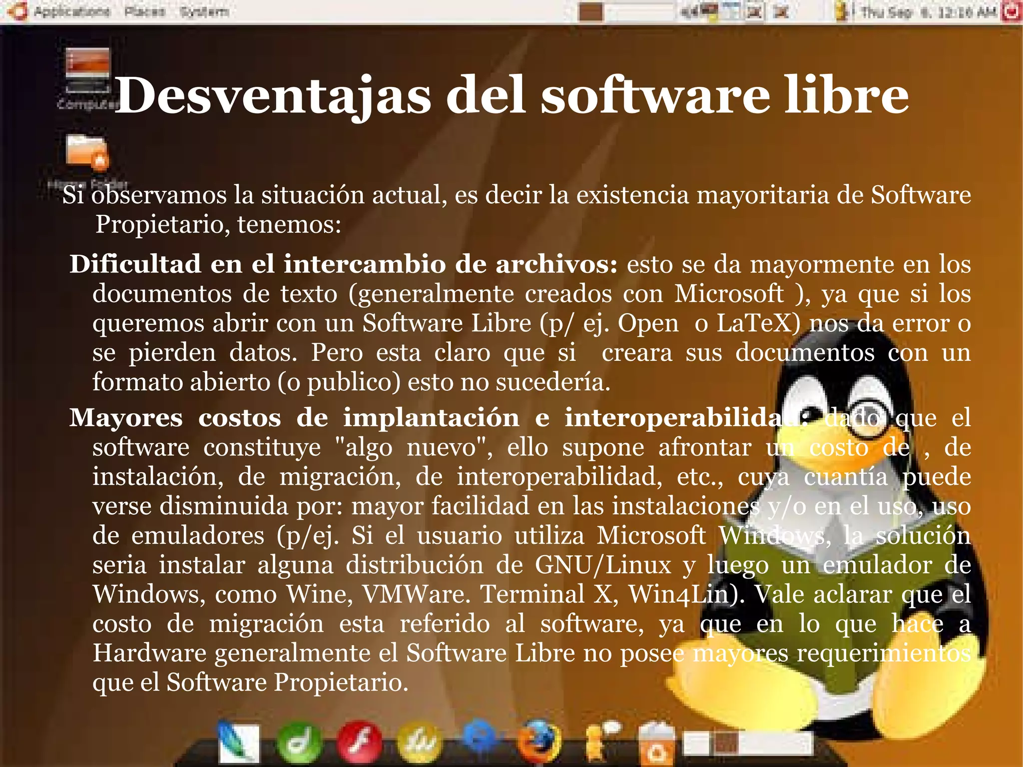 Ventajas del Software Libre Escrutinio Publico:  Al ser muchos las personas que tienen acceso al código fuente, eso lleva a un proceso de corrección de errores muy dinámico, no hace falta esperar que el proveedor del software saque una nueva versión. Independencia del proveedor: Software de dominio publico: este tipo de software no tienen licencias de uso, por lo tanto corre el peligro de dejar de serlo si alguien lo utiliza con el fin de apropiárselo. Al disponer del código fuente, cualquier persona puede continuar ofreciendo soporte,  u otro tipo de  para el software. No estamos supeditados a las condiciones del  de nuestro proveedor, es decir que si este se va del mercado porque no le conviene y discontinua el soporte, nosotros podemos contratar a otra persona. Manejo de la : Traducción: cualquier persona capacitada puede traducir y adaptar un software libre a cualquier lengua. Corrección ortográfica y gramatical: una vez traducido el software libre puede presentar errores de este tipo, los cuales pueden ser subsanados con mayor rapidez por una persona capacitada. 
