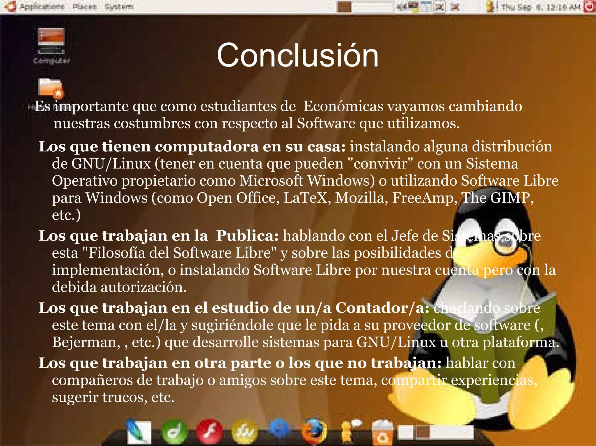 Mayor  y privacidad: Los  de  y recuperación de la  son públicos. Cualquier persona puede ver y entender como se almacenan los datos en un determinado formato o sistema. Existe una mayor dificultad para introducir código malicioso como ser: espía (p/ej. capturador de teclas), de  remoto (p/ej. Troyano), de entrada al sistema (p/ej. puerta trasera), etc. Garantía de continuidad:  el software libre puede seguir siendo usado aun después de que haya desaparecido la persona que lo elaboro, dado que cualquier técnico informatico puede continuar desarrollándolo, mejorándolo o adaptándolo. Ahorro en :  en cuanto a este tópico debemos distinguir cuatro grandes costos: de adquisición, de implantación (este a su vez se compone de costos de  y de instalación), de soporte o , y de interoperabilidad. El software libre principalmente disminuye el costo de adquisición ya que al otorgar la libertad de distribuir copias la puedo ejercer con la compra de una sola licencia y no con tantas como computadoras posea (como sucede en la mayoría de los casos de software propietario). Cabe aclarar que también hay una disminución significativa en el costo de soporte, no ocurriendo lo mismo con los costos de implantación y de interoperatividad. 