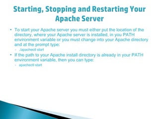  To start your Apache server you must either put the location of the
directory, where your Apache server is installed, in you PATH
environment variable or you must change into your Apache directory
and at the prompt type:
◦ ./apachectl start
 If the path to your Apache install directory is already in your PATH
environment variable, then you can type:
◦ apachectl start
 
