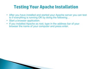  After you have installed and started your Apache server you can test
to if everything is running OK by doing the following…
 Start a browser application.
 If you installed Apache as root, type in the address bar of your
browser the name of your computer and press enter.
 