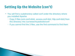  You will find a subdirectory called conf under the directory where
you installed Apache
◦ Copy 3 files (srm.conf-didst, access.conf-dist, http.conf-dist) from
this directory into /usr/www/mywebsite/conf
◦ If you cannot find the 3 files, use the find command to find them
 
