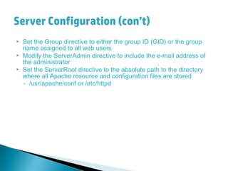  Set the Group directive to either the group ID (GID) or the group
name assigned to all web users
 Modify the ServerAdmin directive to include the e-mail address of
the administrator
 Set the ServerRoot directive to the absolute path to the directory
where all Apache resource and configuration files are stored
◦ /usr/apache/conf or /etc/httpd
 